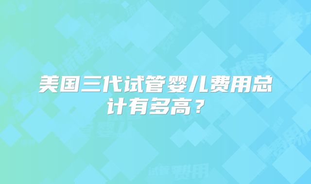 美国三代试管婴儿费用总计有多高？
