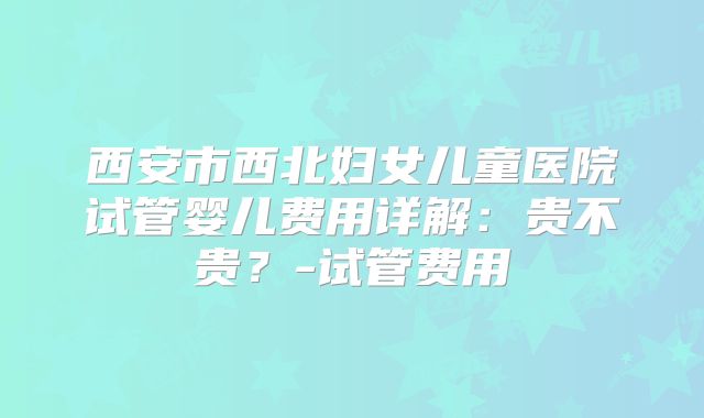 西安市西北妇女儿童医院试管婴儿费用详解：贵不贵？-试管费用