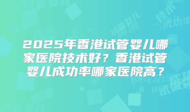 2025年香港试管婴儿哪家医院技术好?香港试管婴儿成功率哪家医院高?