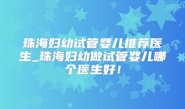 珠海妇幼试管婴儿推荐医生_珠海妇幼做试管婴儿哪个医生好!