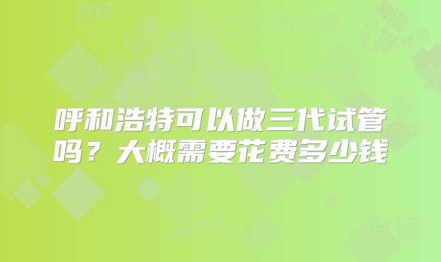 呼和浩特可以做三代试管吗？大概需要花费多少钱