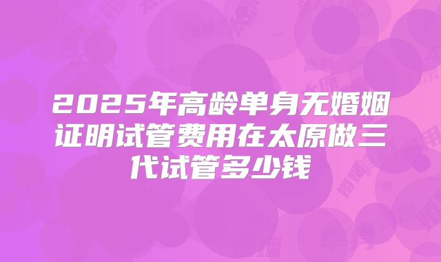 2025年高龄单身无婚姻证明试管费用在太原做三代试管多少钱