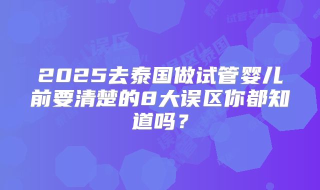 2025去泰国做试管婴儿前要清楚的8大误区你都知道吗？