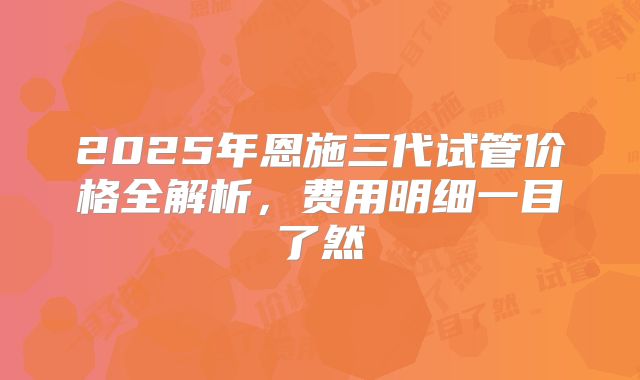 2025年恩施三代试管价格全解析，费用明细一目了然