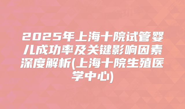 2025年上海十院试管婴儿成功率及关键影响因素深度解析(上海十院生殖医学中心)