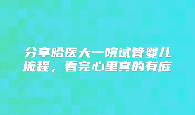 分享哈医大一院试管婴儿流程，看完心里真的有底