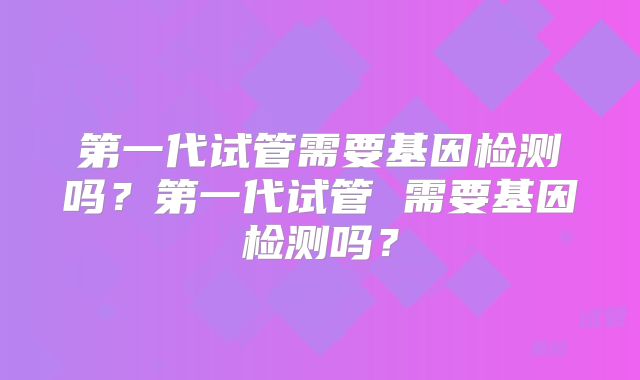 第一代试管需要基因检测吗?第一代试管 需要基因检测吗?