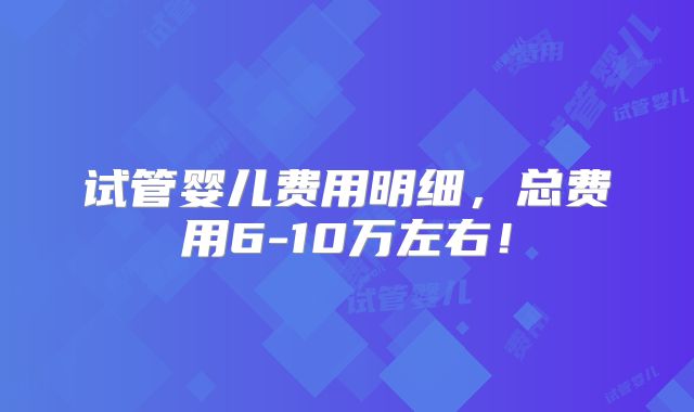 试管婴儿费用明细,总费用6-10万左右!