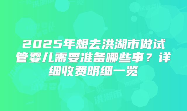 2025年想去洪湖市做试管婴儿需要准备哪些事？详细收费明细一览