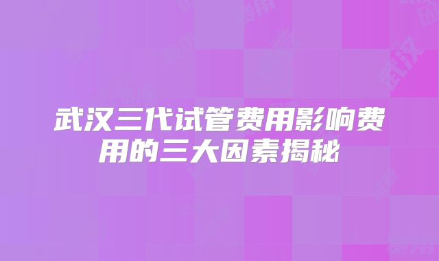 武汉三代试管费用影响费用的三大因素揭秘