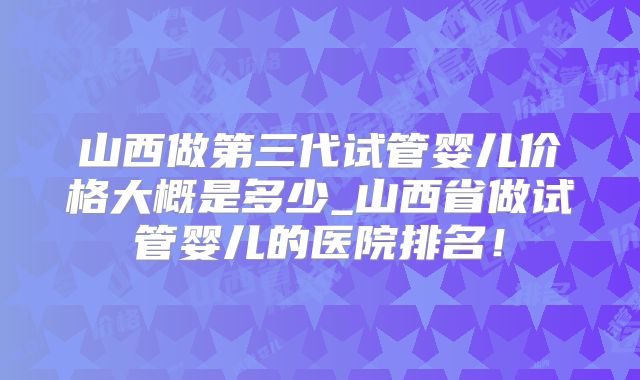 山西做第三代试管婴儿价格大概是多少_山西省做试管婴儿的医院排名！