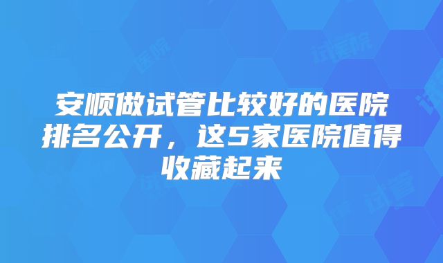 安顺做试管比较好的医院排名公开，这5家医院值得收藏起来