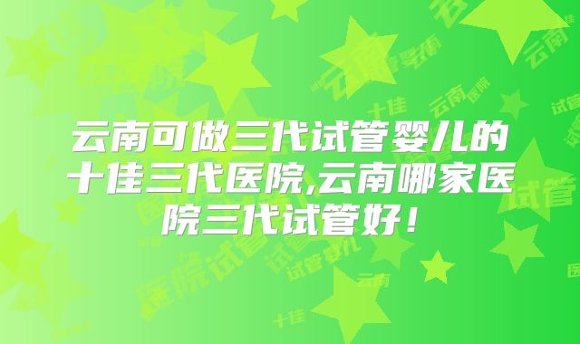 云南可做三代试管婴儿的十佳三代医院,云南哪家医院三代试管好!