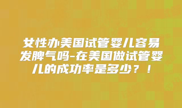 女性办美国试管婴儿容易发脾气吗-在美国做试管婴儿的成功率是多少？！