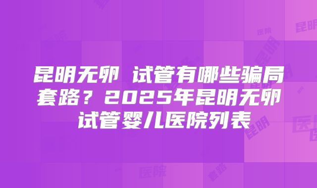 昆明无卵�试管有哪些骗局套路？2025年昆明无卵�试管婴儿医院列表