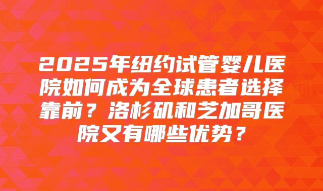 2025年纽约试管婴儿医院如何成为全球患者选择靠前？洛杉矶和芝加哥医院又有哪些优势？