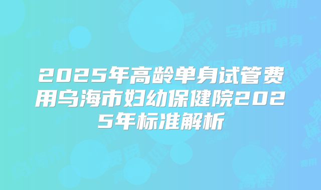 2025年高龄单身试管费用乌海市妇幼保健院2025年标准解析