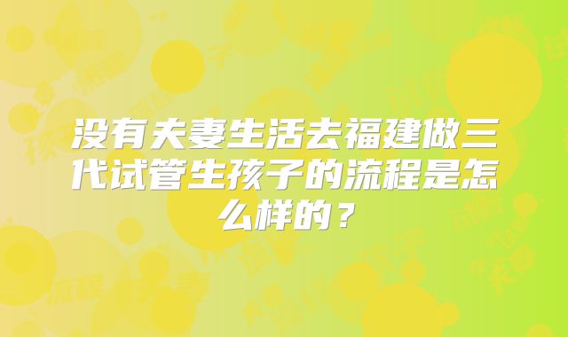 没有夫妻生活去福建做三代试管生孩子的流程是怎么样的？