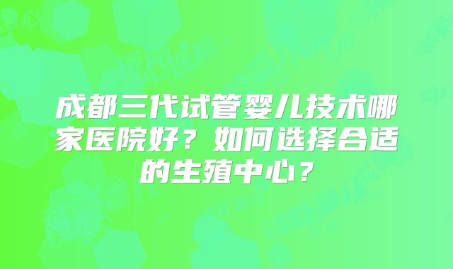 成都三代试管婴儿技术哪家医院好？如何选择合适的生殖中心？