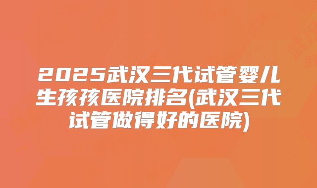 2025武汉三代试管婴儿生孩孩医院排名(武汉三代试管做得好的医院)
