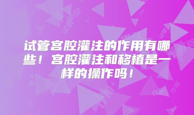 试管宫腔灌注的作用有哪些！宫腔灌注和移植是一样的操作吗！