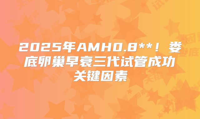 2025年AMH0.8**!娄底卵巢早衰三代试管成功关键因素