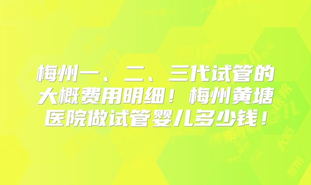 梅州一、二、三代试管的大概费用明细！梅州黄塘医院做试管婴儿多少钱！
