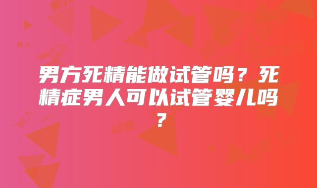 男方死精能做试管吗？死精症男人可以试管婴儿吗？