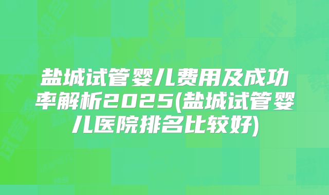 盐城试管婴儿费用及成功率解析2025(盐城试管婴儿医院排名比较好)