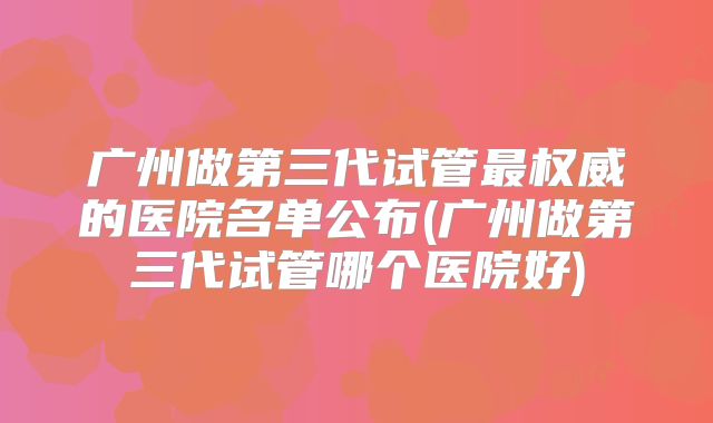 广州做第三代试管最权威的医院名单公布(广州做第三代试管哪个医院好)