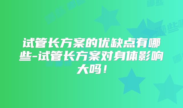 试管长方案的优缺点有哪些-试管长方案对身体影响大吗！