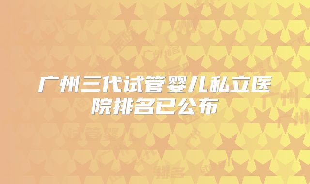 广州三代试管婴儿私立医院排名已公布
