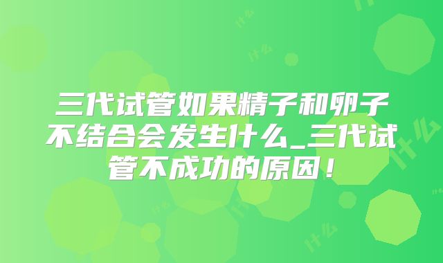 三代试管如果精子和卵子不结合会发生什么_三代试管不成功的原因！