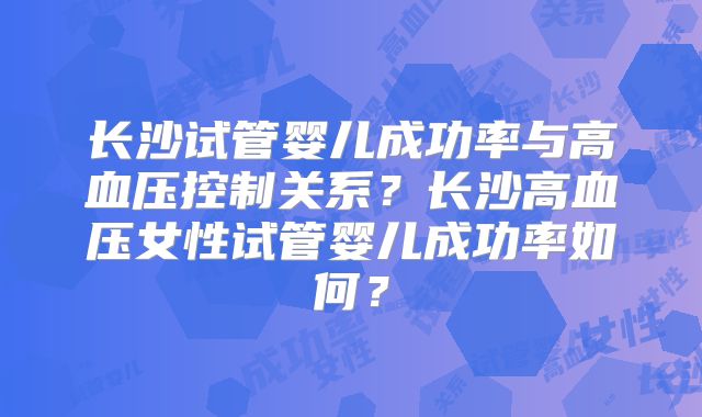 长沙试管婴儿成功率与高血压控制关系？长沙高血压女性试管婴儿成功率如何？