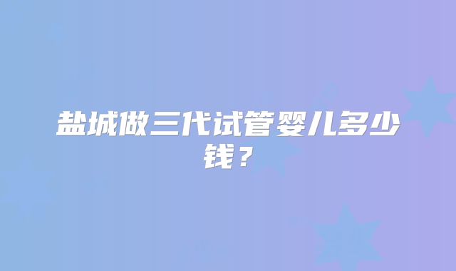 盐城做三代试管婴儿多少钱？