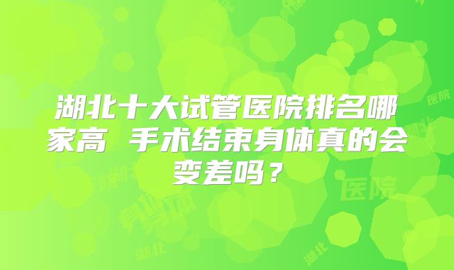 湖北十大试管医院排名哪家高 手术结束身体真的会变差吗?