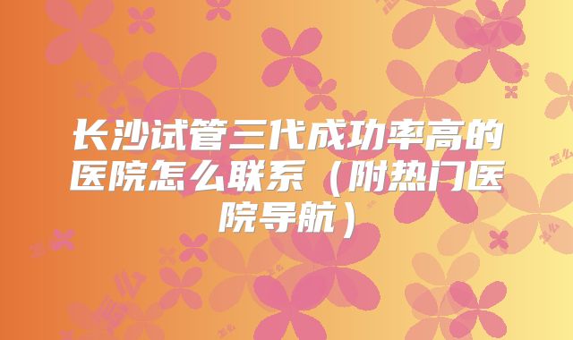 长沙试管三代成功率高的医院怎么联系（附热门医院导航）