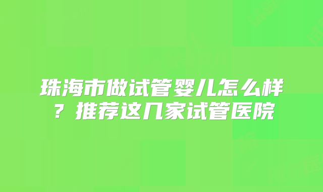 珠海市做试管婴儿怎么样？推荐这几家试管医院