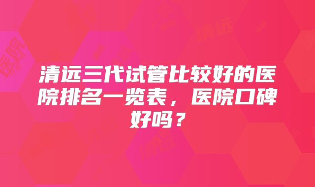 清远三代试管比较好的医院排名一览表，医院口碑好吗？