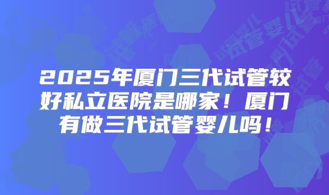 2025年厦门三代试管较好私立医院是哪家！厦门有做三代试管婴儿吗！