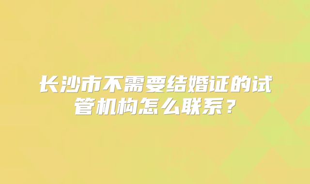 长沙市不需要结婚证的试管机构怎么联系？