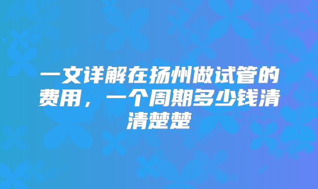 一文详解在扬州做试管的费用，一个周期多少钱清清楚楚