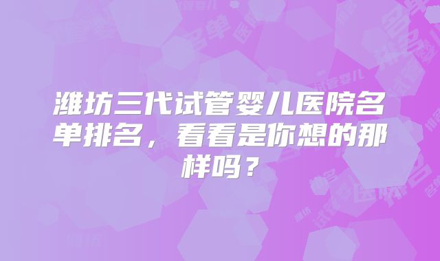 潍坊三代试管婴儿医院名单排名，看看是你想的那样吗？