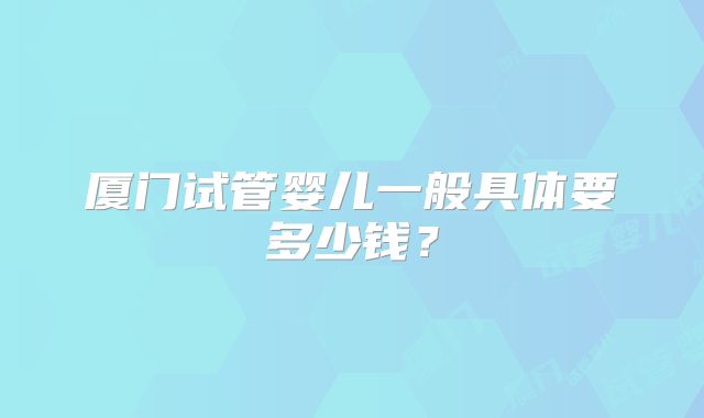 厦门试管婴儿一般具体要多少钱？