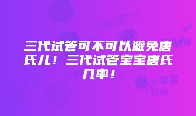 三代试管可不可以避免唐氏儿！三代试管宝宝唐氏几率！