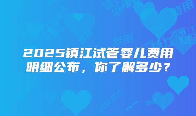 2025镇江试管婴儿费用明细公布，你了解多少？