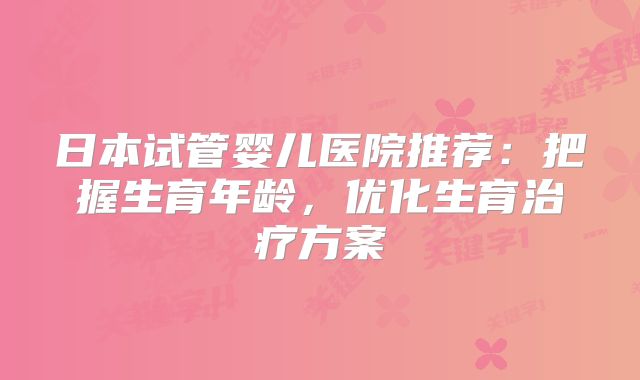 日本试管婴儿医院推荐：把握生育年龄，优化生育治疗方案