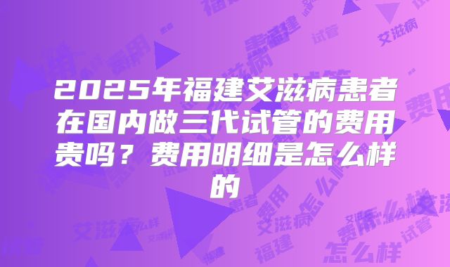 2025年福建艾滋病患者在国内做三代试管的费用贵吗？费用明细是怎么样的
