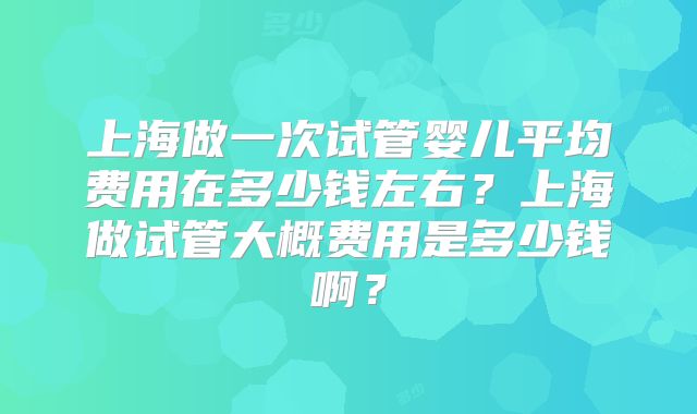 上海做一次试管婴儿平均费用在多少钱左右?上海做试管大概费用是多少钱啊?