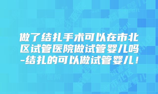 做了结扎手术可以在市北区试管医院做试管婴儿吗-结扎的可以做试管婴儿！